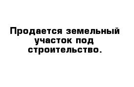 Продается земельный участок под строительство.